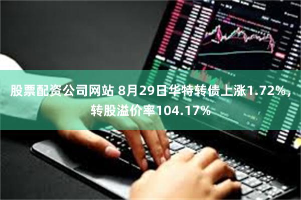 股票配资公司网站 8月29日华特转债上涨1.72%，转股溢价率104.17%