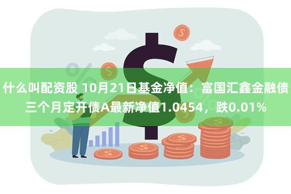 什么叫配资股 10月21日基金净值：富国汇鑫金融债三个月定开债A最新净值1.0454，跌0.01%
