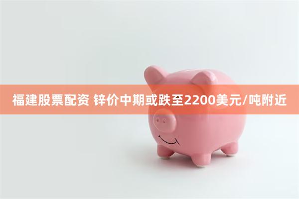 福建股票配资 锌价中期或跌至2200美元/吨附近