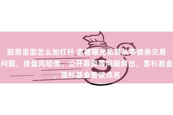 股票里面怎么加杠杆 监管曝光私募从事债券交易五大典型问题，接盘风险债、公开募资等问题频出，雪杉基金曾被点名