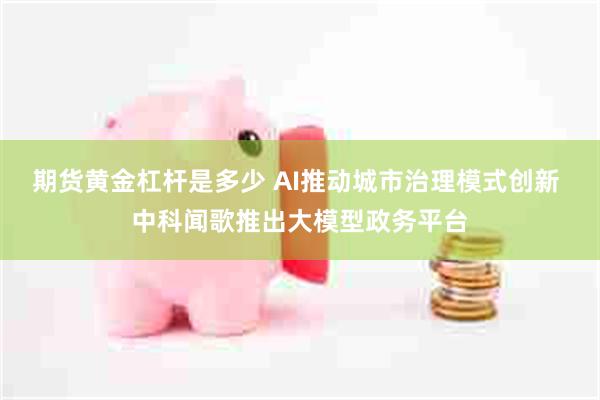 期货黄金杠杆是多少 AI推动城市治理模式创新 中科闻歌推出大模型政务平台