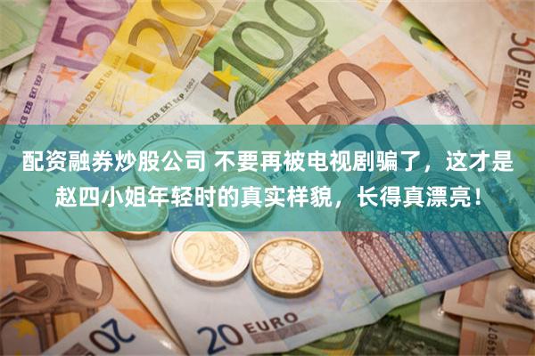 配资融券炒股公司 不要再被电视剧骗了，这才是赵四小姐年轻时的真实样貌，长得真漂亮！
