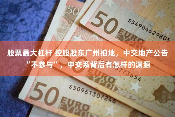 股票最大杠杆 控股股东广州拍地，中交地产公告“不参与”，中交系背后有怎样的渊源