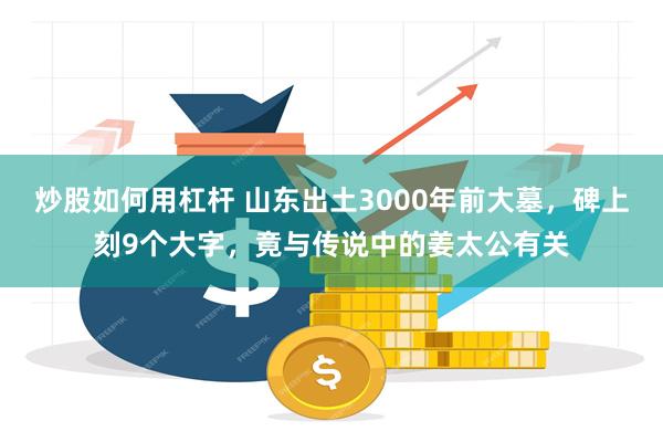 炒股如何用杠杆 山东出土3000年前大墓，碑上刻9个大字，竟与传说中的姜太公有关