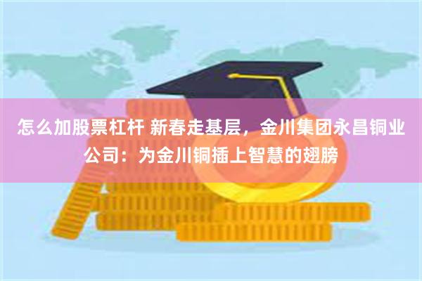 怎么加股票杠杆 新春走基层，金川集团永昌铜业公司：为金川铜插上智慧的翅膀