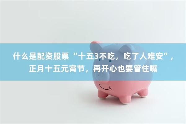 什么是配资股票 “十五3不吃，吃了人难安”，正月十五元宵节，再开心也要管住嘴