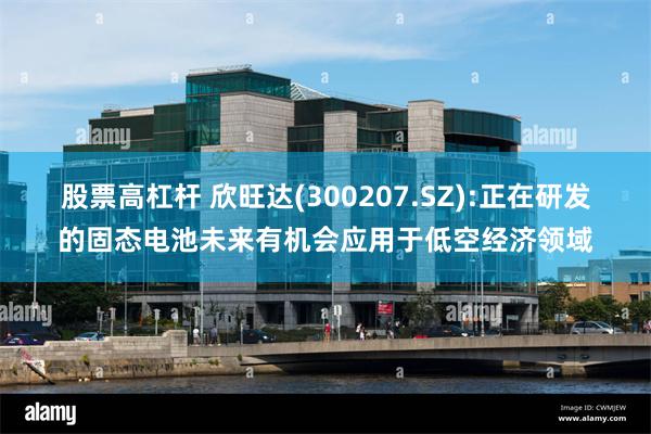 股票高杠杆 欣旺达(300207.SZ):正在研发的固态电池未来有机会应用于低空经济领域