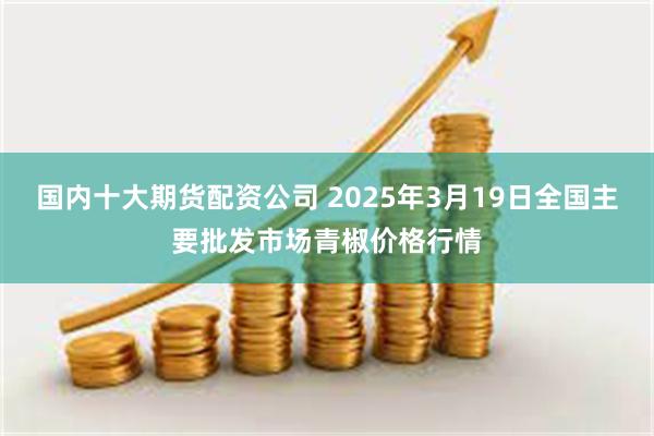 国内十大期货配资公司 2025年3月19日全国主要批发市场青椒价格行情