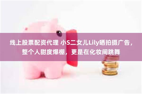 线上股票配资代理 小S二女儿Lily晒拍摄广告，整个人甜度爆棚，更是在化妆间跳舞