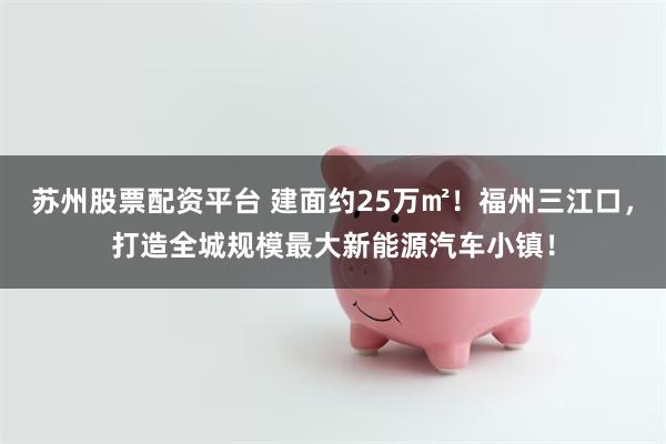 苏州股票配资平台 建面约25万㎡！福州三江口，打造全城规模最大新能源汽车小镇！
