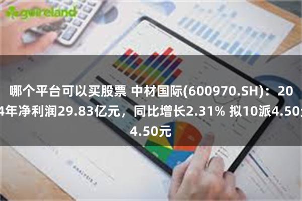 哪个平台可以买股票 中材国际(600970.SH)：2024年净利润29.83亿元，同比增长2.31% 拟10派4.50元