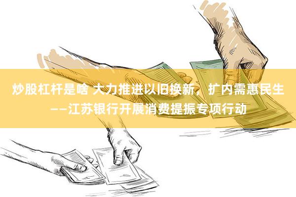 炒股杠杆是啥 大力推进以旧换新，扩内需惠民生——江苏银行开展消费提振专项行动
