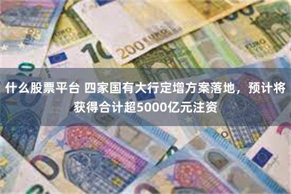 什么股票平台 四家国有大行定增方案落地，预计将获得合计超5000亿元注资