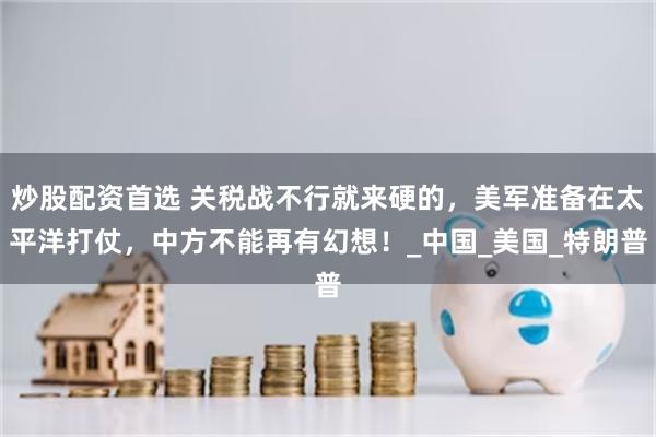 炒股配资首选 关税战不行就来硬的，美军准备在太平洋打仗，中方不能再有幻想！_中国_美国_特朗普