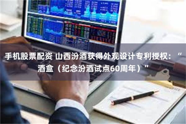 手机股票配资 山西汾酒获得外观设计专利授权：“酒盒（纪念汾酒试点60周年）”