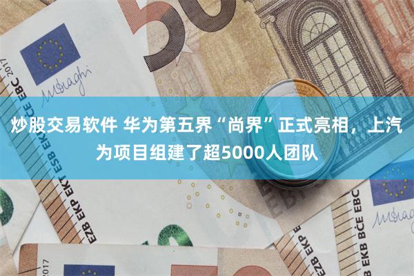 炒股交易软件 华为第五界“尚界”正式亮相，上汽为项目组建了超5000人团队