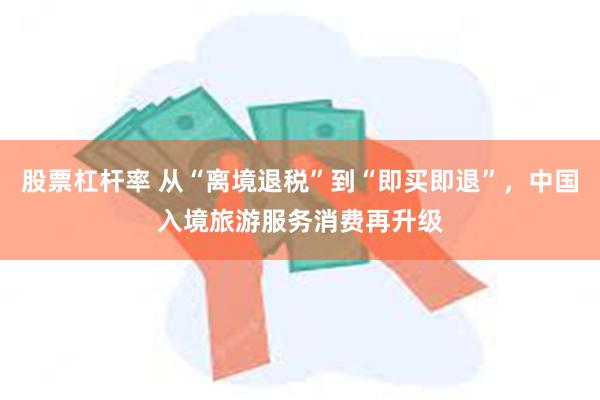 股票杠杆率 从“离境退税”到“即买即退”，中国入境旅游服务消费再升级