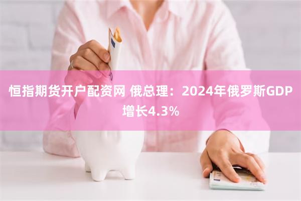 恒指期货开户配资网 俄总理：2024年俄罗斯GDP增长4.3%