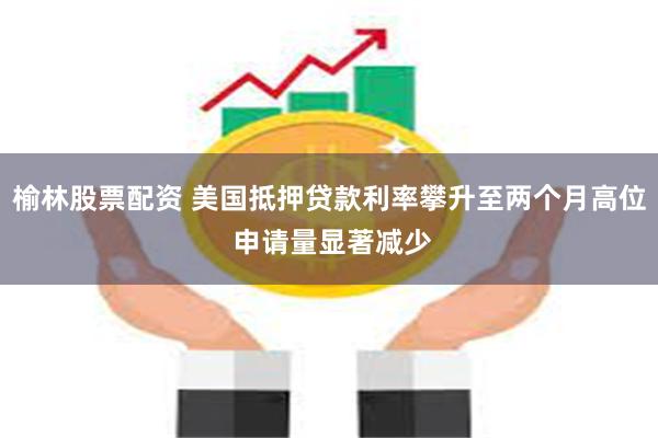 榆林股票配资 美国抵押贷款利率攀升至两个月高位 申请量显著减少