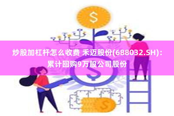 炒股加杠杆怎么收费 禾迈股份(688032.SH)：累计回购9万股公司股份
