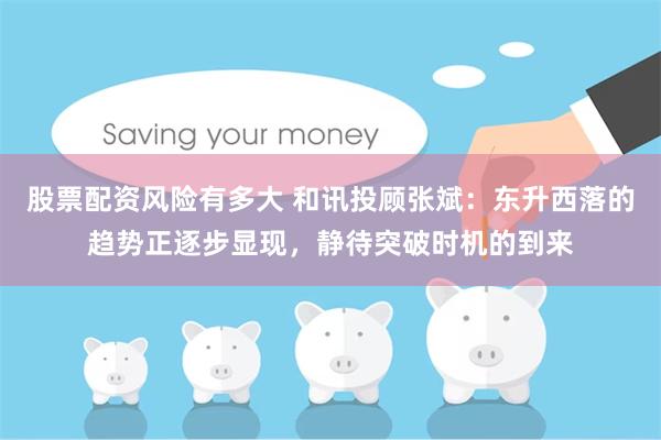 股票配资风险有多大 和讯投顾张斌：东升西落的趋势正逐步显现，静待突破时机的到来