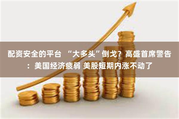配资安全的平台  “大多头”倒戈？高盛首席警告：美国经济疲弱 美股短期内涨不动了