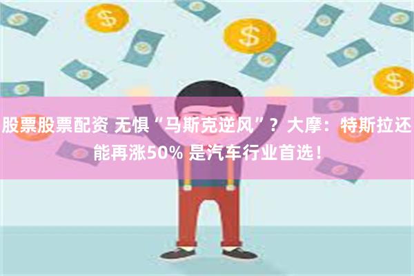 股票股票配资 无惧“马斯克逆风”？大摩：特斯拉还能再涨50% 是汽车行业首选！
