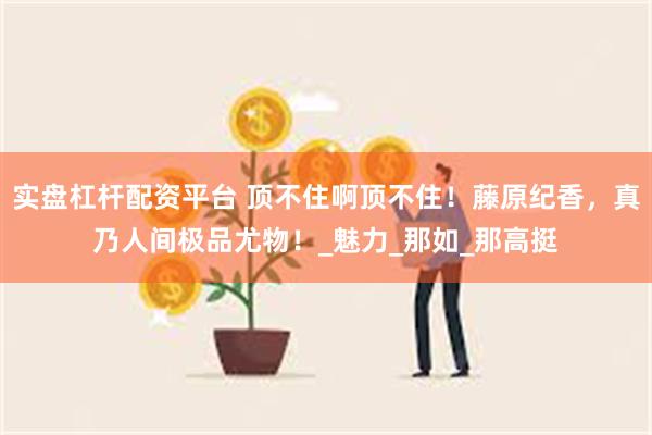 实盘杠杆配资平台 顶不住啊顶不住！藤原纪香，真乃人间极品尤物！_魅力_那如_那高挺