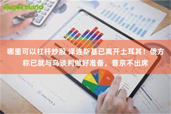 哪里可以杠杆炒股 泽连斯基已离开土耳其！俄方称已就与乌谈判做好准备，普京不出席
