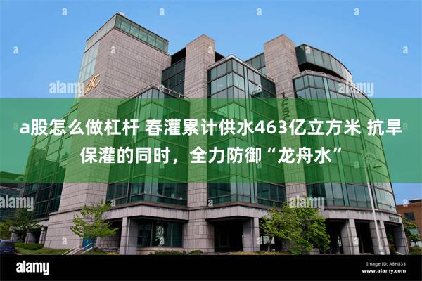 a股怎么做杠杆 春灌累计供水463亿立方米 抗旱保灌的同时，全力防御“龙舟水”