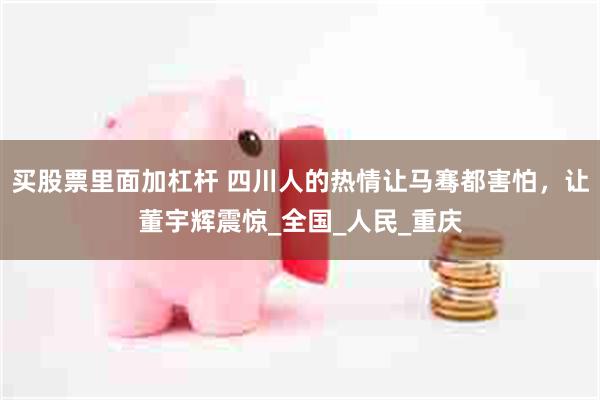 买股票里面加杠杆 四川人的热情让马骞都害怕，让董宇辉震惊_全国_人民_重庆