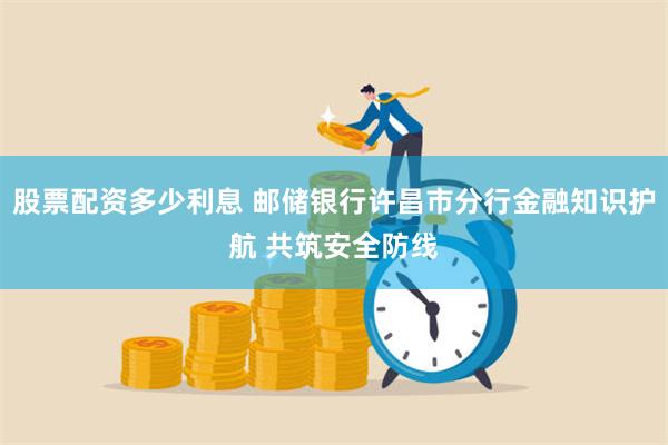 股票配资多少利息 邮储银行许昌市分行金融知识护航 共筑安全防线