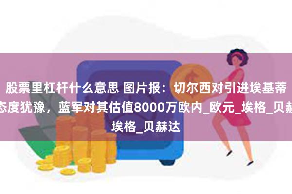股票里杠杆什么意思 图片报：切尔西对引进埃基蒂克态度犹豫，蓝军对其估值8000万欧内_欧元_埃格_贝赫达