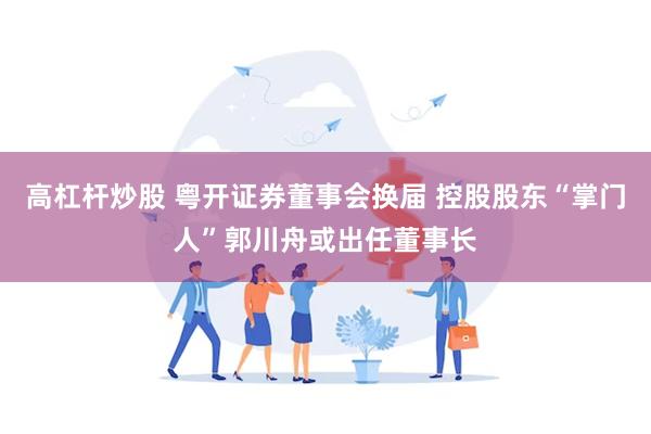 高杠杆炒股 粤开证券董事会换届 控股股东“掌门人”郭川舟或出任董事长