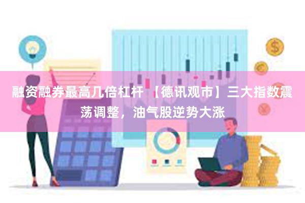 融资融券最高几倍杠杆 【德讯观市】三大指数震荡调整，油气股逆势大涨