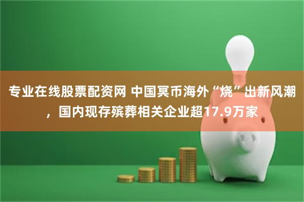 专业在线股票配资网 中国冥币海外“烧”出新风潮，国内现存殡葬相关企业超17.9万家
