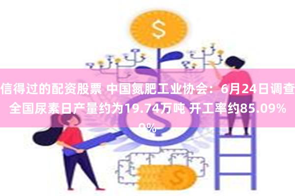 信得过的配资股票 中国氮肥工业协会：6月24日调查全国尿素日产量约为19.74万吨 开工率约85.09%