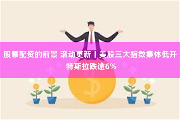 股票配资的前景 滚动更新丨美股三大指数集体低开 特斯拉跌逾6%