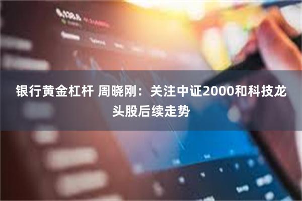 银行黄金杠杆 周晓刚：关注中证2000和科技龙头股后续走势