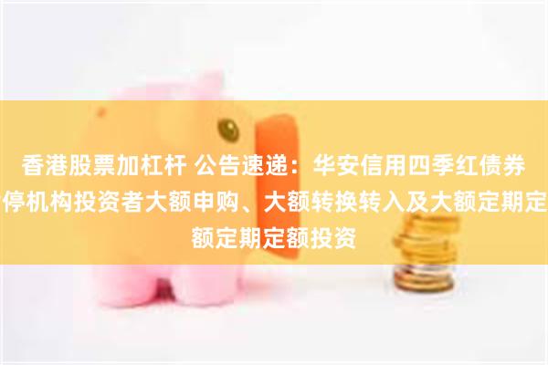 香港股票加杠杆 公告速递：华安信用四季红债券基金暂停机构投资者大额申购、大额转换转入及大额定期定额投资