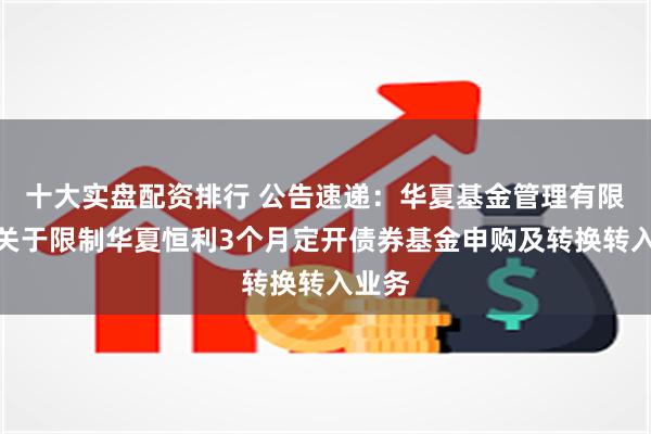 十大实盘配资排行 公告速递：华夏基金管理有限公司关于限制华夏恒利3个月定开债券基金申购及转换转入业务