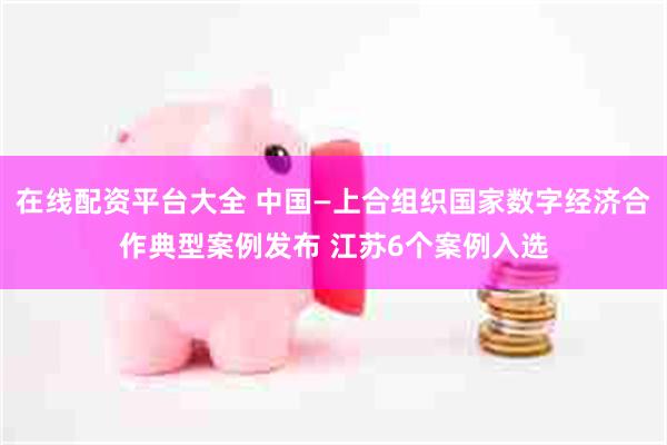 在线配资平台大全 中国—上合组织国家数字经济合作典型案例发布 江苏6个案例入选