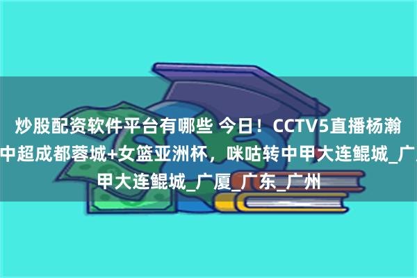 炒股配资软件平台有哪些 今日！CCTV5直播杨瀚森出战NBA+中超成都蓉城+女篮亚洲杯，咪咕转中甲大连鲲城_广厦_广东_广州