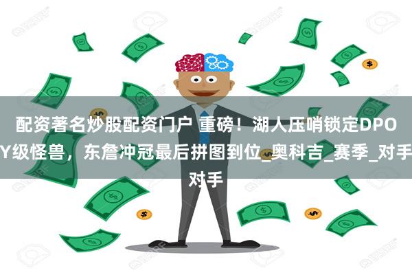 配资著名炒股配资门户 重磅！湖人压哨锁定DPOY级怪兽，东詹冲冠最后拼图到位_奥科吉_赛季_对手