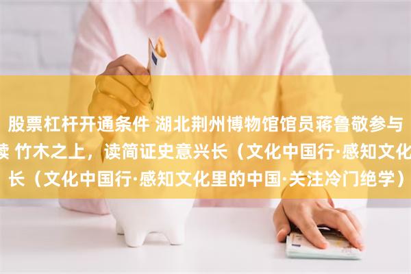股票杠杆开通条件 湖北荆州博物馆馆员蒋鲁敬参与发掘、整理多批楚汉简牍 竹木之上，读简证史意兴长（文化中国行·感知文化里的中国·关注冷门绝学）