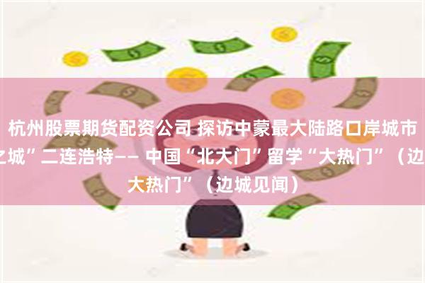 杭州股票期货配资公司 探访中蒙最大陆路口岸城市“斑斓之城”二连浩特—— 中国“北大门”留学“大热门”（边城见闻）