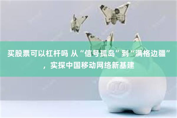 买股票可以杠杆吗 从“信号孤岛”到“满格边疆”，实探中国移动网络新基建