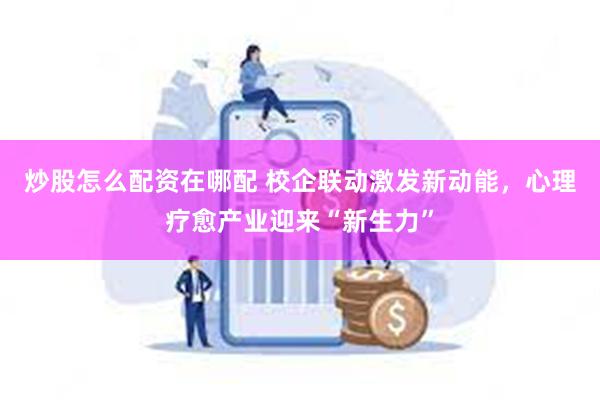炒股怎么配资在哪配 校企联动激发新动能，心理疗愈产业迎来“新生力”