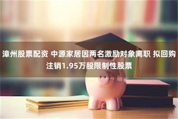 漳州股票配资 中源家居因两名激励对象离职 拟回购注销1.95万股限制性股票