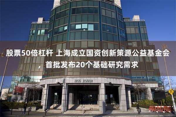 股票50倍杠杆 上海成立国资创新策源公益基金会，首批发布20个基础研究需求